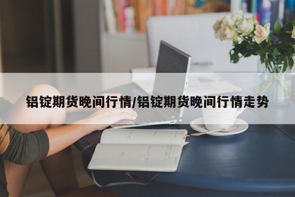 铝锭期货晚间行情/铝锭期货晚间行情走势