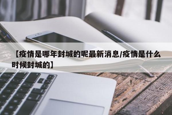 【疫情是哪年封城的呢最新消息/疫情是什么时候封城的】