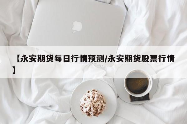 【永安期货每日行情预测/永安期货股票行情】