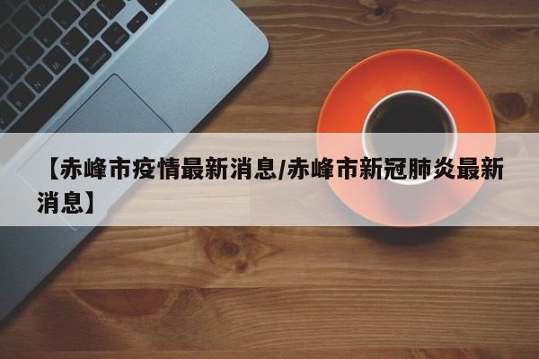 【赤峰市疫情最新消息/赤峰市新冠肺炎最新消息】