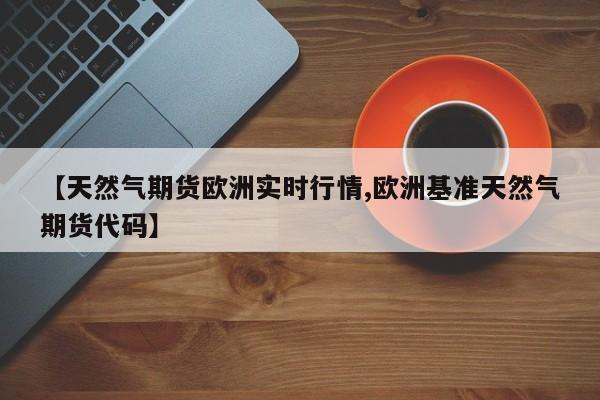 【天然气期货欧洲实时行情,欧洲基准天然气期货代码】