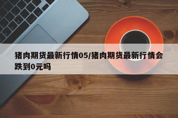 猪肉期货最新行情05/猪肉期货最新行情会跌到0元吗