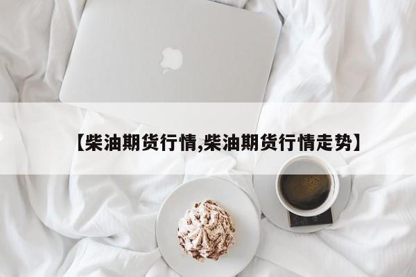 【柴油期货行情,柴油期货行情走势】