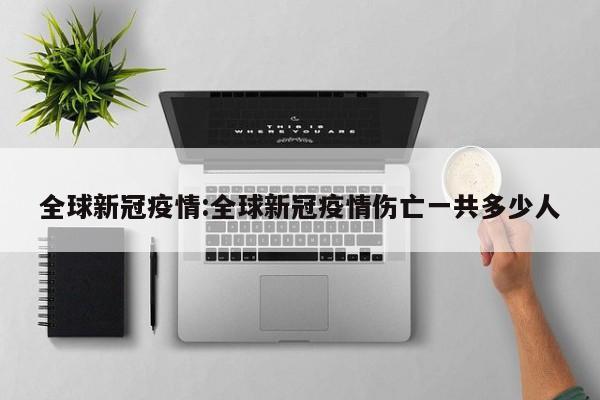 全球新冠疫情:全球新冠疫情伤亡一共多少人