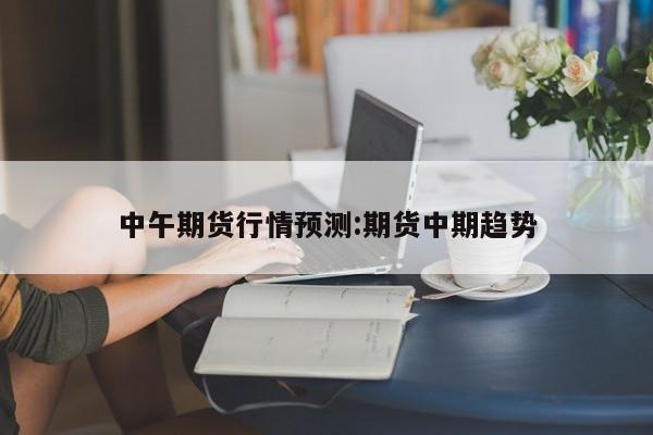中午期货行情预测:期货中期趋势