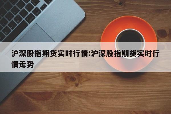 沪深股指期货实时行情:沪深股指期货实时行情走势