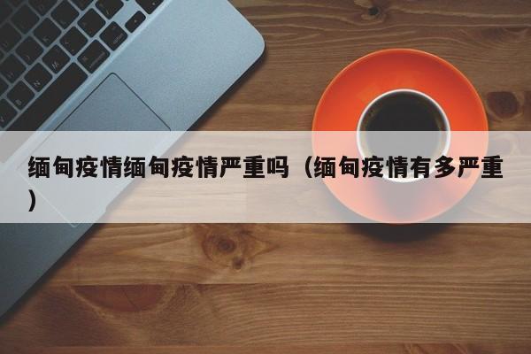 缅甸疫情缅甸疫情严重吗(缅甸疫情有多严重)