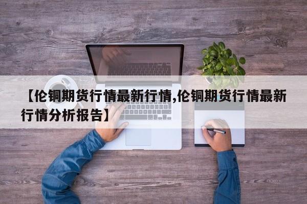 【伦铜期货行情最新行情,伦铜期货行情最新行情分析报告】