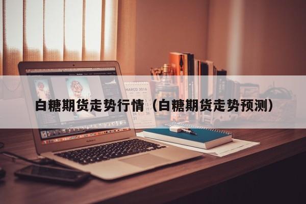 白糖期货走势行情(白糖期货走势预测)