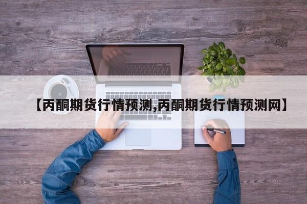 【丙酮期货行情预测,丙酮期货行情预测网】