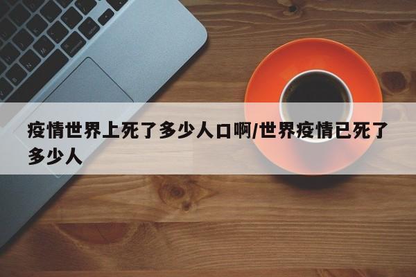 疫情世界上死了多少人口啊/世界疫情已死了多少人