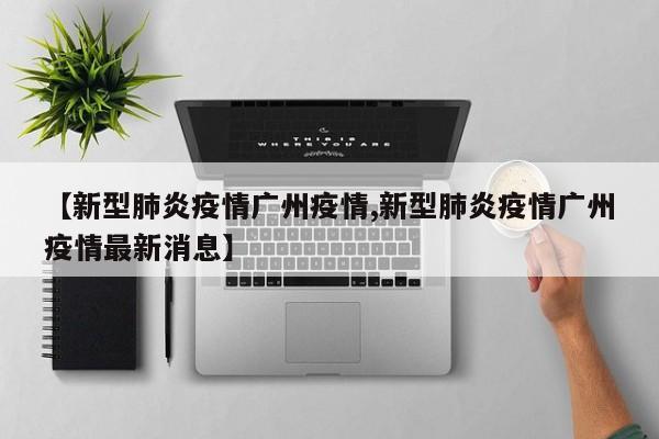 【新型肺炎疫情广州疫情,新型肺炎疫情广州疫情最新消息】