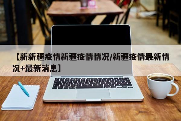 【新新疆疫情新疆疫情情况/新疆疫情最新情况+最新消息】