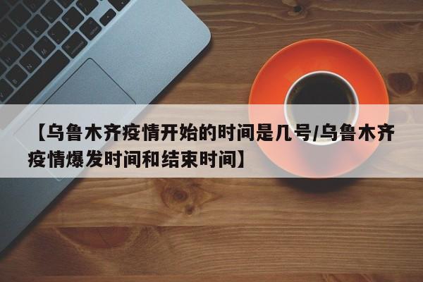 【乌鲁木齐疫情开始的时间是几号/乌鲁木齐疫情爆发时间和结束时间】