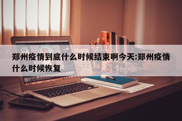 郑州疫情到底什么时候结束啊今天:郑州疫情什么时候恢复