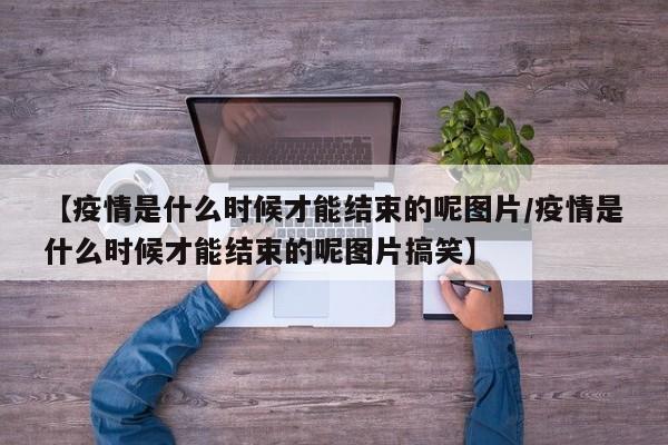【疫情是什么时候才能结束的呢图片/疫情是什么时候才能结束的呢图片搞笑】