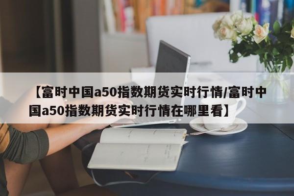 【富时中国a50指数期货实时行情/富时中国a50指数期货实时行情在哪里看】