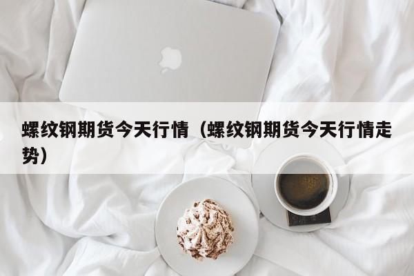 螺纹钢期货今天行情(螺纹钢期货今天行情走势)