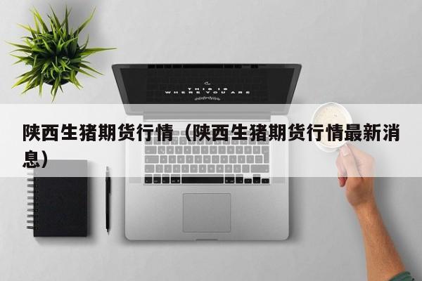 陕西生猪期货行情(陕西生猪期货行情最新消息)