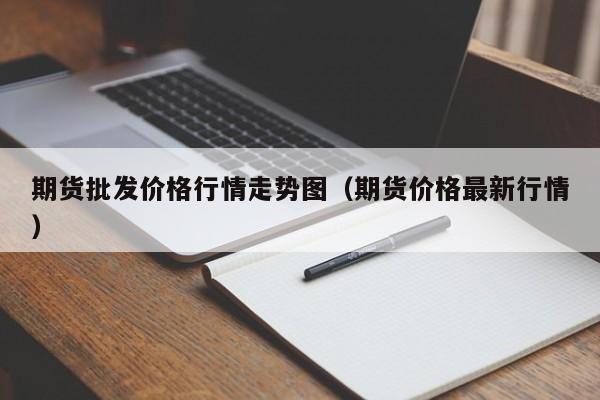 期货批发价格行情走势图(期货价格最新行情)