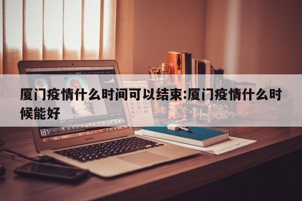 厦门疫情什么时间可以结束:厦门疫情什么时候能好