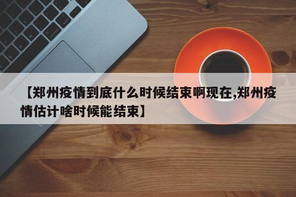 【郑州疫情到底什么时候结束啊现在,郑州疫情估计啥时候能结束】