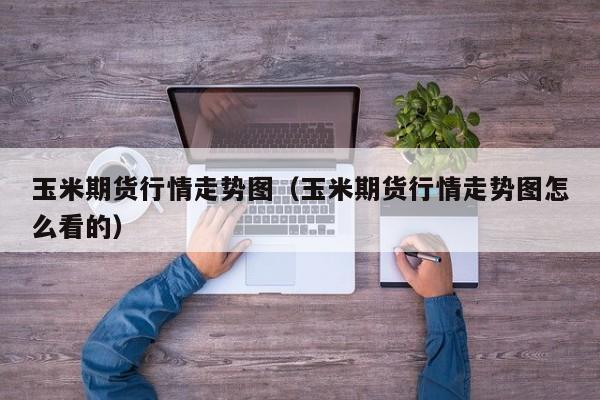 玉米期货行情走势图(玉米期货行情走势图怎么看的)