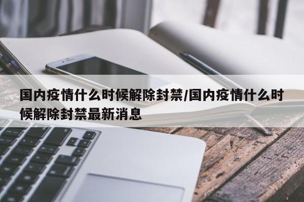 国内疫情什么时候解除封禁/国内疫情什么时候解除封禁最新消息