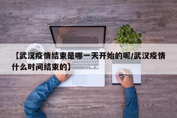【武汉疫情结束是哪一天开始的呢/武汉疫情什么时间结束的】