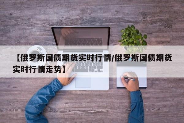 【俄罗斯国债期货实时行情/俄罗斯国债期货实时行情走势】