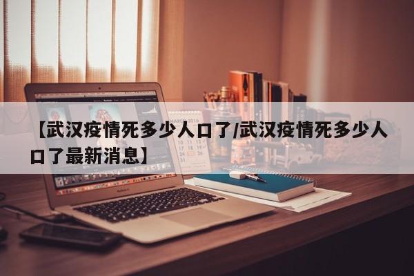 【武汉疫情死多少人口了/武汉疫情死多少人口了最新消息】