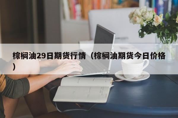 棕榈油29日期货行情(棕榈油期货今日价格)