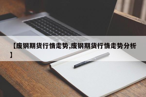 【废钢期货行情走势,废钢期货行情走势分析】