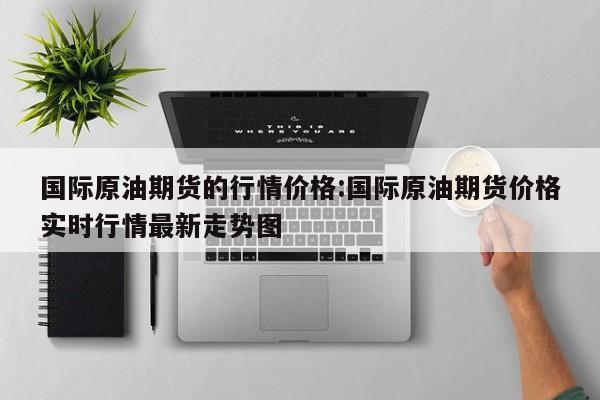 国际原油期货的行情价格:国际原油期货价格实时行情最新走势图